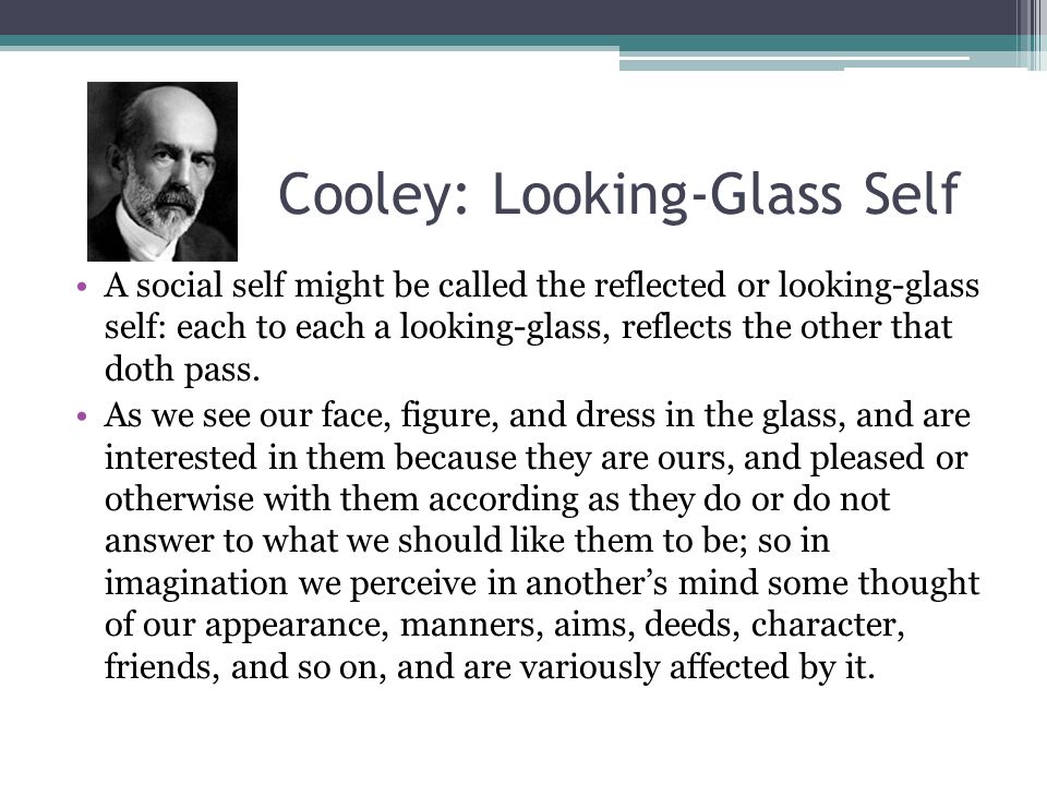 A social self might be called the reflected or looking-glass self: each to each a looking-glass, reflects the other that doth pass. As we see our face, figure, and dress in the glass, and are interested in them because they are ours, and pleased or otherwise with them according as they do or do not answer to what we should like them to be; so in imagination we perceive in another’s mind some thought of our appearance, manners, aims, deeds, character, friends, and so on, and are variously affected by it.